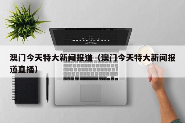 澳门今天特大新闻报道（澳门今天特大新闻报道直播）
