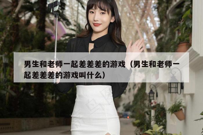 男生和老师一起差差差的游戏（男生和老师一起差差差的游戏叫什么）